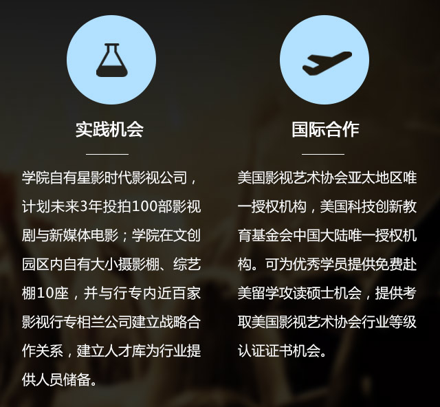 實踐機會:學院自有星影時代影視公司，計劃未來3年投拍100部影視劇與新媒體電影;學院在文創(chuàng)園區(qū)內自有大小攝影棚、綜藝棚10座，并與行專內近百家影視行專相蘭公司建立戰(zhàn)略合作關系，建立人才庫為行業(yè)提供人員儲備。國際合作:美國影視藝術協(xié)會亞太地區(qū)唯一授權機構，美國科技創(chuàng)新教育基金會中國大陸唯一授權機構?？蔀閮?yōu)秀學員提供免費赴美留學攻讀碩士機會，提供考取美國影視藝術協(xié)會行業(yè)等級認證證書機會。