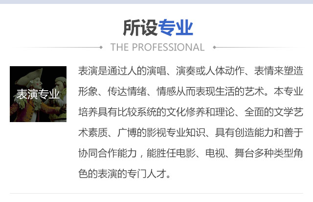 表演是通過人的演唱、演奏或人體動作、表情來塑造形象、傳達情緒、情感從而表現(xiàn)生活的藝術。本專業(yè)培養(yǎng)具有比較系統(tǒng)的文化修養(yǎng)和理論、全面的文學藝術素質、廣博的影視專業(yè)知識、具有創(chuàng)造能力和善于協(xié)同合作能力，能勝任電影、電視、舞臺多種類型角色的表演的專門人才。