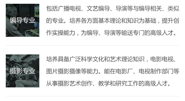 包括廣播電視、文藝編導、導演等與編導相關、類似的專業(yè)。培養(yǎng)各方面基本理論和知識為基礎，提升創(chuàng)作實操能力，為編導、導演等輸送專門的高級人才。培養(yǎng)具備廣泛科學文化和藝術理論知識，電影電視、圖片攝影攝像等能力。能在電影廠、電視制作部門等從事攝影藝術創(chuàng)作、教學和研究工作的高級人才。