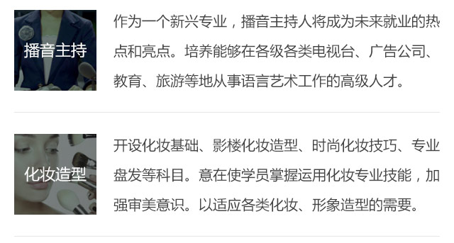 作為一個新興專業(yè)，播音主持人將成為未來就業(yè)的熱點和亮點。培養(yǎng)能夠在各級各類電視臺、廣告公司、教育、旅游等地從事語言藝術工作的高級人才。開設化妝基礎、影樓化妝造型、時尚化妝技巧、專業(yè)盤發(fā)等科目。意在使學員掌握運用化妝專業(yè)技能，加強審美意識。以適應各類化妝、形象造型的需要。