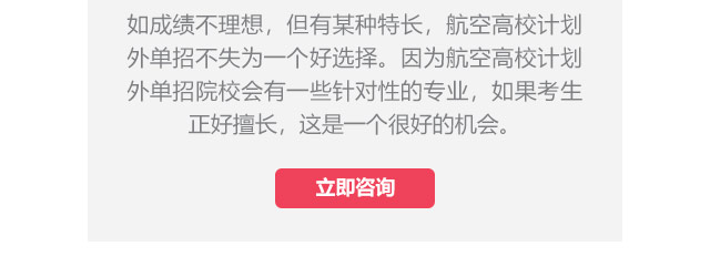 如成績(jī)不理想，但有某種特長(zhǎng)，航空高校計(jì)劃外單招不失為一個(gè)好選擇。因?yàn)楹娇崭咝Ｓ?jì)劃外單招院校會(huì)有一些針對(duì)性的專業(yè)，如果考生正好擅長(zhǎng),這是一個(gè)很好的機(jī)會(huì)。